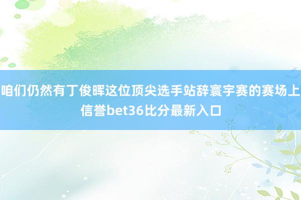 咱们仍然有丁俊晖这位顶尖选手站辞寰宇赛的赛场上信誉bet36比分最新入口