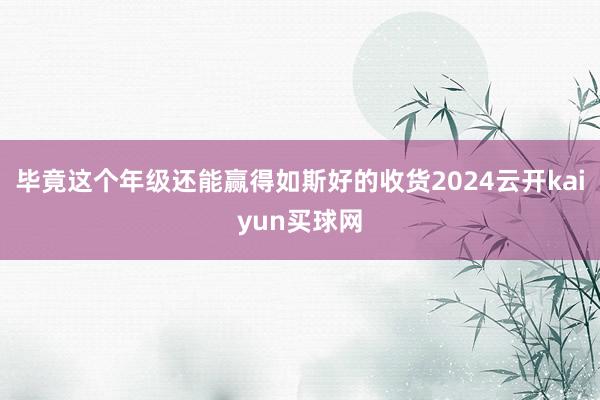 毕竟这个年级还能赢得如斯好的收货2024云开kaiyun买球网