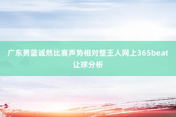 广东男篮诚然比赛声势相对整王人网上365beat让球分析