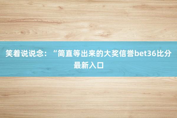 笑着说说念：“简直等出来的大奖信誉bet36比分最新入口