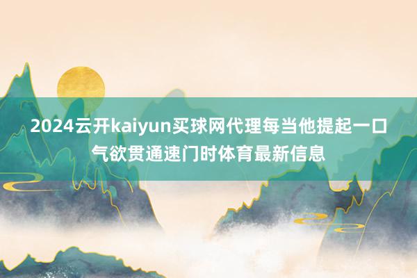 2024云开kaiyun买球网代理每当他提起一口气欲贯通速门时体育最新信息