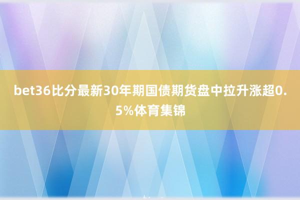 bet36比分最新30年期国债期货盘中拉升涨超0.5%体育集锦