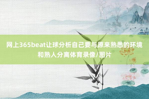 网上365beat让球分析自己要与原来熟悉的环境和熟人分离体育录像/图片