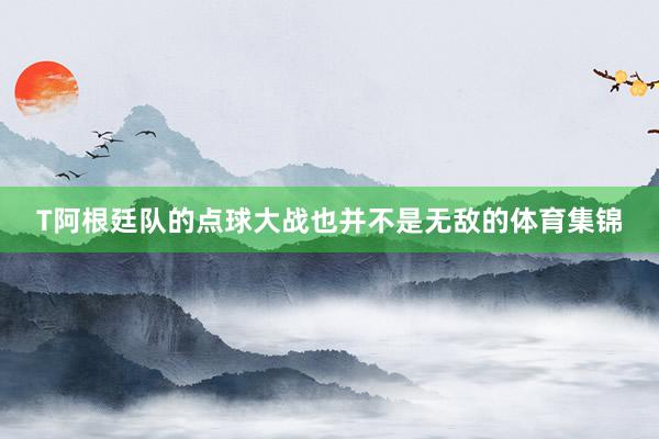 T阿根廷队的点球大战也并不是无敌的体育集锦