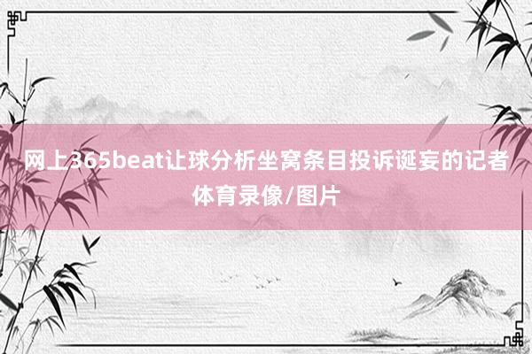 网上365beat让球分析坐窝条目投诉诞妄的记者体育录像/图片