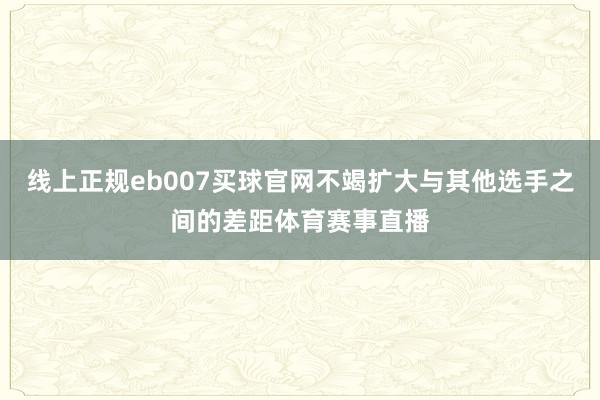 线上正规eb007买球官网不竭扩大与其他选手之间的差距体育赛事直播