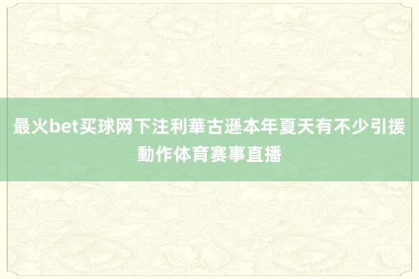 最火bet买球网下注利華古遜本年夏天有不少引援動作体育赛事直播