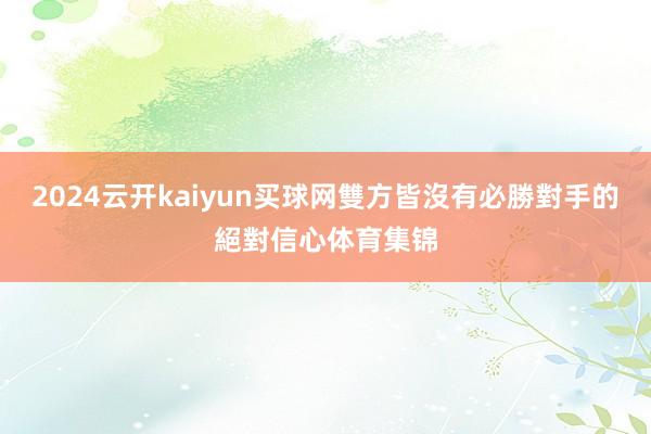 2024云开kaiyun买球网雙方皆沒有必勝對手的絕對信心体育集锦