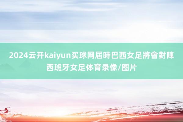 2024云开kaiyun买球网屆時巴西女足將會對陣西班牙女足体育录像/图片