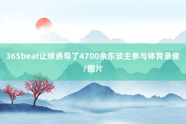 365beat让球诱导了4700余东谈主参与体育录像/图片