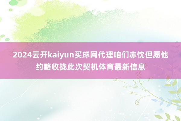 2024云开kaiyun买球网代理咱们赤忱但愿他约略收拢此次契机体育最新信息