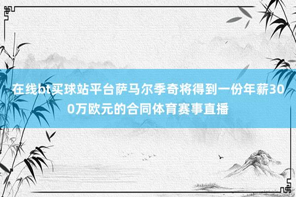 在线bt买球站平台萨马尔季奇将得到一份年薪300万欧元的合同体育赛事直播