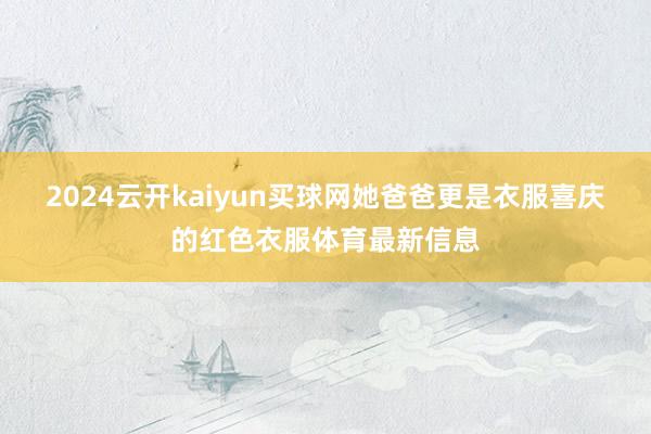 2024云开kaiyun买球网她爸爸更是衣服喜庆的红色衣服体育最新信息