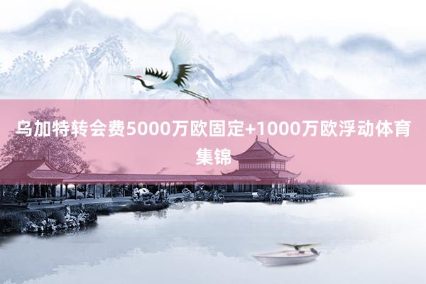 乌加特转会费5000万欧固定+1000万欧浮动体育集锦