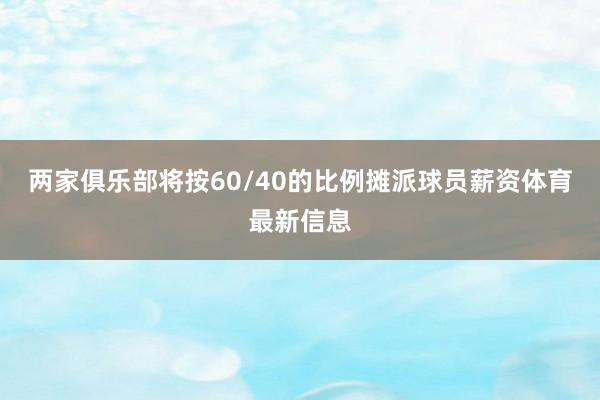 两家俱乐部将按60/40的比例摊派球员薪资体育最新信息