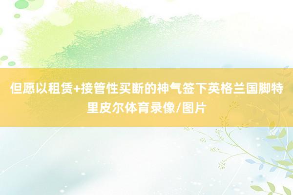 但愿以租赁+接管性买断的神气签下英格兰国脚特里皮尔体育录像/图片