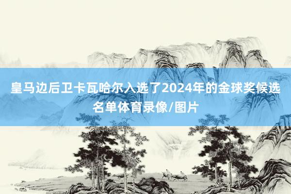 皇马边后卫卡瓦哈尔入选了2024年的金球奖候选名单体育录像/图片