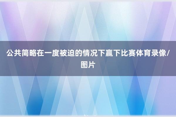 公共简略在一度被迫的情况下赢下比赛体育录像/图片