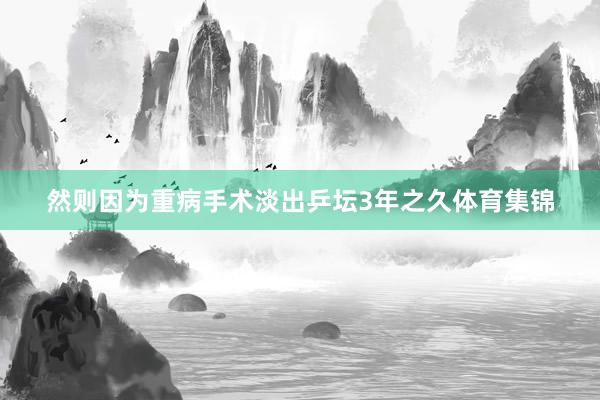 然则因为重病手术淡出乒坛3年之久体育集锦