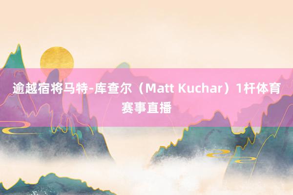 逾越宿将马特-库查尔（Matt Kuchar）1杆体育赛事直播