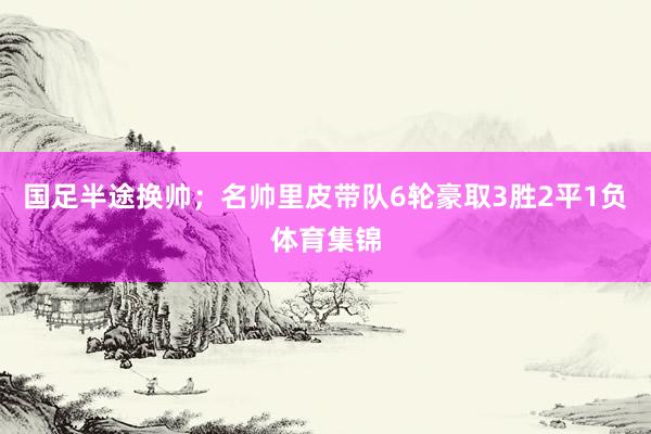 国足半途换帅；名帅里皮带队6轮豪取3胜2平1负体育集锦