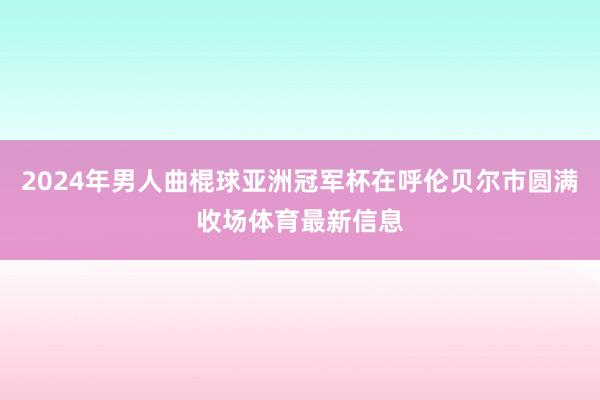 2024年男人曲棍球亚洲冠军杯在呼伦贝尔市圆满收场体育最新信息