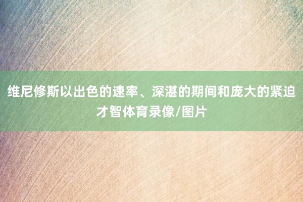 维尼修斯以出色的速率、深湛的期间和庞大的紧迫才智体育录像/图片