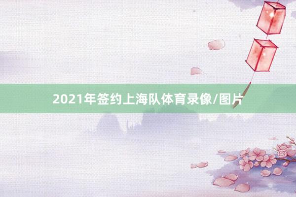 2021年签约上海队体育录像/图片