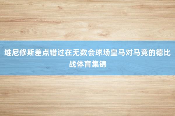 维尼修斯差点错过在无数会球场皇马对马竞的德比战体育集锦