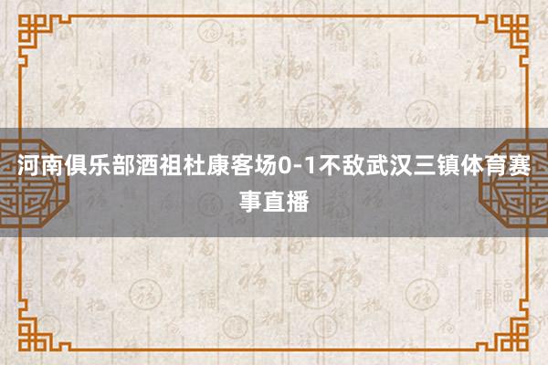 河南俱乐部酒祖杜康客场0-1不敌武汉三镇体育赛事直播