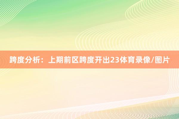 跨度分析：上期前区跨度开出23体育录像/图片