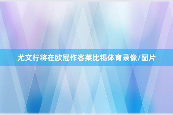 尤文行将在欧冠作客莱比锡体育录像/图片