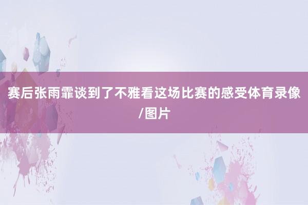 赛后张雨霏谈到了不雅看这场比赛的感受体育录像/图片