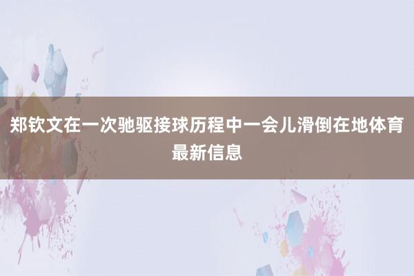 郑钦文在一次驰驱接球历程中一会儿滑倒在地体育最新信息