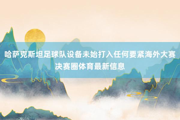 哈萨克斯坦足球队设备未始打入任何要紧海外大赛决赛圈体育最新信息