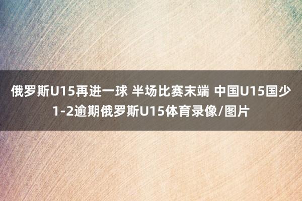 俄罗斯U15再进一球 半场比赛末端 中国U15国少1-2逾期俄罗斯U15体育录像/图片