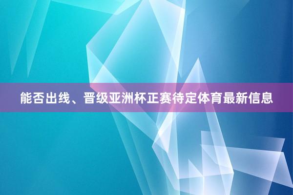 能否出线、晋级亚洲杯正赛待定体育最新信息