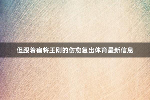 但跟着宿将王刚的伤愈复出体育最新信息