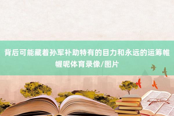 背后可能藏着孙军补助特有的目力和永远的运筹帷幄呢体育录像/图片